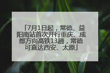 7月1日起，常德、益阳南站首次开行重庆、成都方向高铁13趟，常德可直达西安、太原