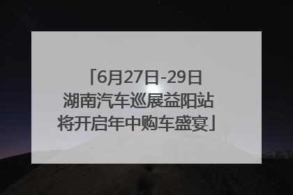 6月27日-29日 湖南汽车巡展益阳站将开启年中购车盛宴